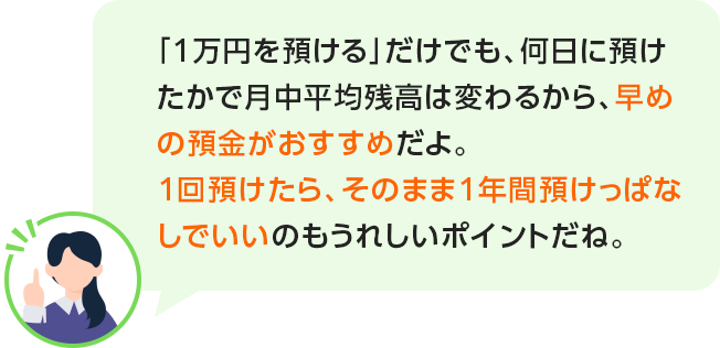 「1万円を預ける」だけでも、何日に預けたかで月中平均残高は変わるから、早めの預金がおすすめだよ。1回預けたら、そのまま1年間預けっぱなしでいいのもうれしいポイントだね。
